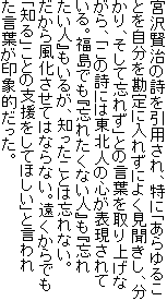 宮沢賢治の詩を引用され、特に「あらゆることを自分を勘定に入れずによく見聞きし、分かり、そして忘れず」との言葉を取り上げながら、「この詩には東北人の心が表現されている。福島でも『忘れたくない人』も『忘れたい人』もいるが、知ったことは忘れない。だから風化させてはならない。遠くからでも「知る」ことの支援をしてほしい」と言われた言葉が印象的だった。